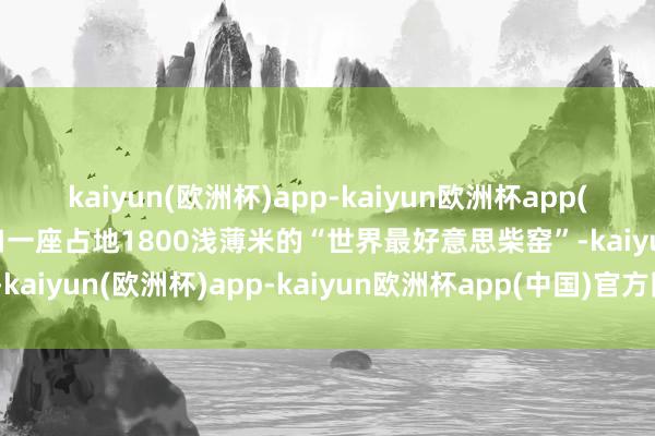 kaiyun(欧洲杯)app-kaiyun欧洲杯app(中国)官方网站-登录入口一座占地1800浅薄米的“世界最好意思柴窑”-kaiyun(欧洲杯)app-kaiyun欧洲杯app(中国)官方网站-登录入口