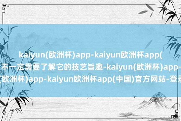 kaiyun(欧洲杯)app-kaiyun欧洲杯app(中国)官方网站-登录入口不一定需要了解它的技艺旨趣-kaiyun(欧洲杯)app-kaiyun欧洲杯app(中国)官方网站-登录入口