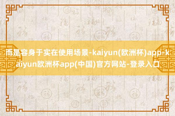 而是容身于实在使用场景-kaiyun(欧洲杯)app-kaiyun欧洲杯app(中国)官方网站-登录入口