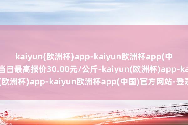 kaiyun(欧洲杯)app-kaiyun欧洲杯app(中国)官方网站-登录入口当日最高报价30.00元/公斤-kaiyun(欧洲杯)app-kaiyun欧洲杯app(中国)官方网站-登录入口