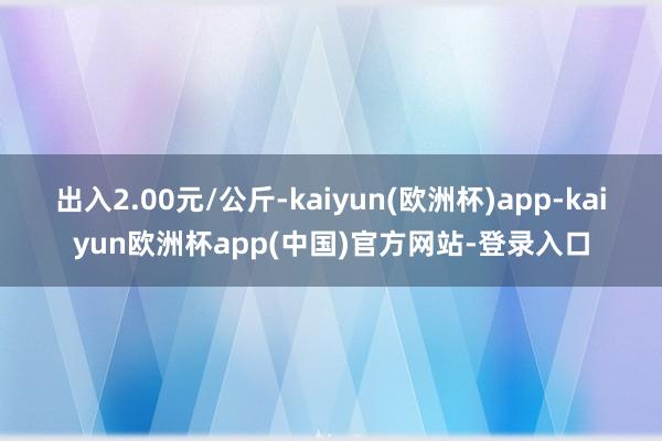 出入2.00元/公斤-kaiyun(欧洲杯)app-kaiyun欧洲杯app(中国)官方网站-登录入口