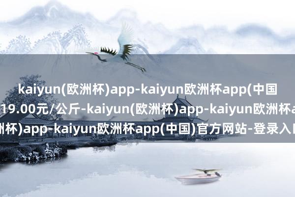 kaiyun(欧洲杯)app-kaiyun欧洲杯app(中国)官方网站-登录入口出入19.00元/公斤-kaiyun(欧洲杯)app-kaiyun欧洲杯app(中国)官方网站-登录入口