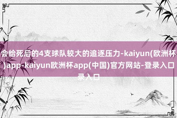 会给死后的4支球队较大的追逐压力-kaiyun(欧洲杯)app-kaiyun欧洲杯app(中国)官方网站-登录入口