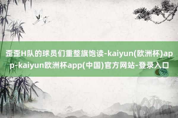 歪歪H队的球员们重整旗饱读-kaiyun(欧洲杯)app-kaiyun欧洲杯app(中国)官方网站-登录入口