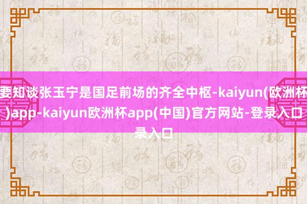 要知谈张玉宁是国足前场的齐全中枢-kaiyun(欧洲杯)app-kaiyun欧洲杯app(中国)官方网站-登录入口