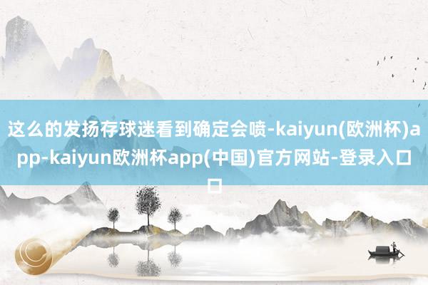 这么的发扬存球迷看到确定会喷-kaiyun(欧洲杯)app-kaiyun欧洲杯app(中国)官方网站-登录入口