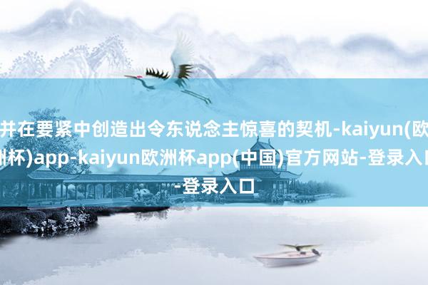 并在要紧中创造出令东说念主惊喜的契机-kaiyun(欧洲杯)app-kaiyun欧洲杯app(中国)官方网站-登录入口