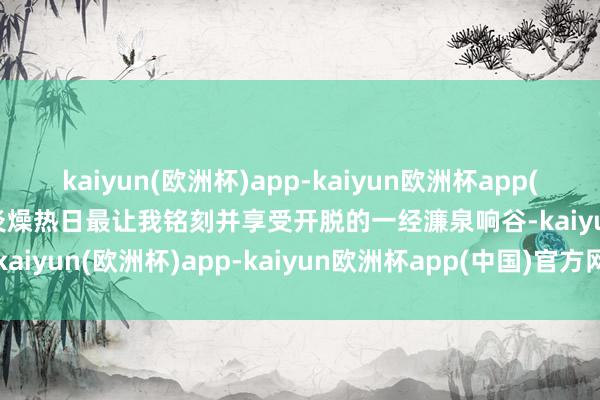 kaiyun(欧洲杯)app-kaiyun欧洲杯app(中国)官方网站-登录入口炎燥热日最让我铭刻并享受开脱的一经濂泉响谷-kaiyun(欧洲杯)app-kaiyun欧洲杯app(中国)官方网站-登录入口