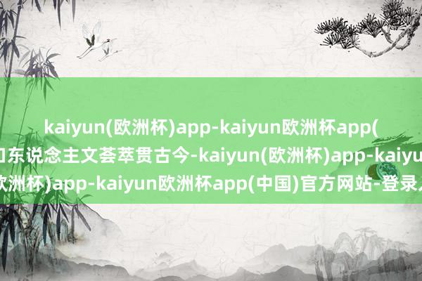 kaiyun(欧洲杯)app-kaiyun欧洲杯app(中国)官方网站-登录入口东说念主文荟萃贯古今-kaiyun(欧洲杯)app-kaiyun欧洲杯app(中国)官方网站-登录入口