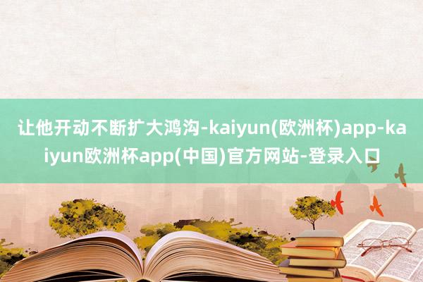 让他开动不断扩大鸿沟-kaiyun(欧洲杯)app-kaiyun欧洲杯app(中国)官方网站-登录入口