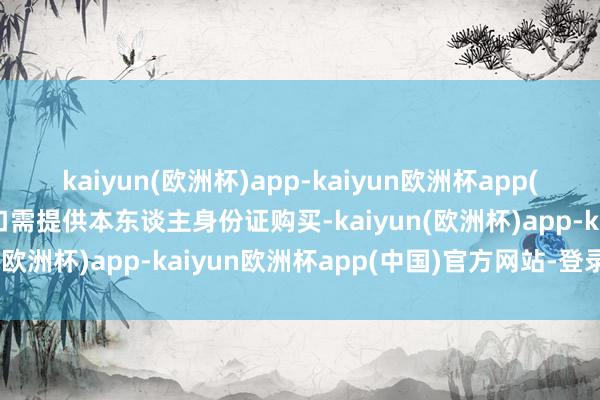 kaiyun(欧洲杯)app-kaiyun欧洲杯app(中国)官方网站-登录入口需提供本东谈主身份证购买-kaiyun(欧洲杯)app-kaiyun欧洲杯app(中国)官方网站-登录入口