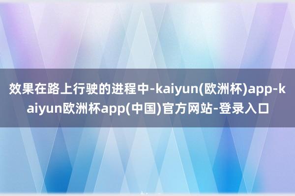 效果在路上行驶的进程中-kaiyun(欧洲杯)app-kaiyun欧洲杯app(中国)官方网站-登录入口