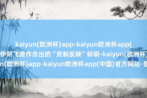 kaiyun(欧洲杯)app-kaiyun欧洲杯app(中国)官方网站-登录入口伊朗飞速作念出的“克制反映”标明-kaiyun(欧洲杯)app-kaiyun欧洲杯app(中国)官方网站-登录入口