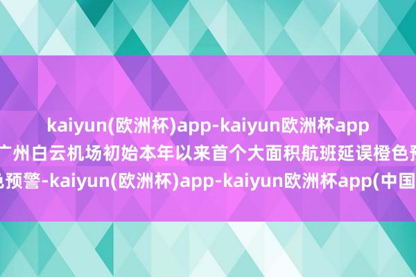 kaiyun(欧洲杯)app-kaiyun欧洲杯app(中国)官方网站-登录入口广州白云机场初始本年以来首个大面积航班延误橙色预警-kaiyun(欧洲杯)app-kaiyun欧洲杯app(中国)官方网站-登录入口