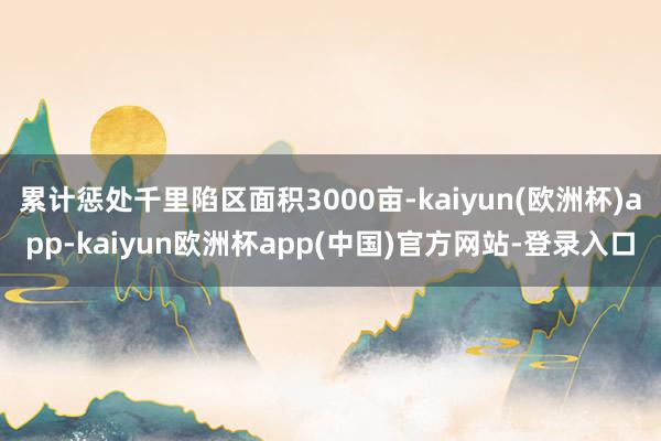 累计惩处千里陷区面积3000亩-kaiyun(欧洲杯)app-kaiyun欧洲杯app(中国)官方网站-登录入口