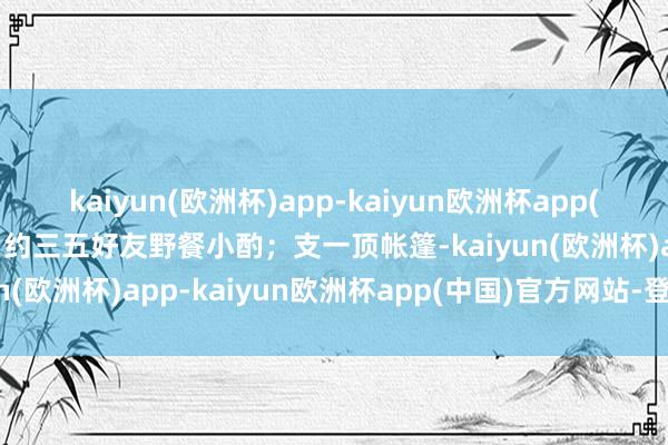 kaiyun(欧洲杯)app-kaiyun欧洲杯app(中国)官方网站-登录入口约三五好友野餐小酌；支一顶帐篷-kaiyun(欧洲杯)app-kaiyun欧洲杯app(中国)官方网站-登录入口