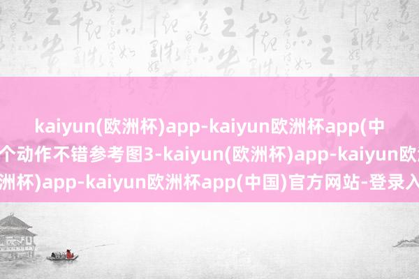 kaiyun(欧洲杯)app-kaiyun欧洲杯app(中国)官方网站-登录入口这个动作不错参考图3-kaiyun(欧洲杯)app-kaiyun欧洲杯app(中国)官方网站-登录入口