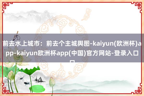 前去水上城市：前去个主城舆图-kaiyun(欧洲杯)app-kaiyun欧洲杯app(中国)官方网站-登录入口