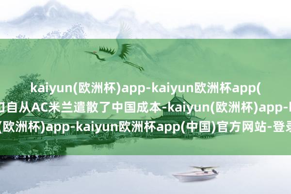 kaiyun(欧洲杯)app-kaiyun欧洲杯app(中国)官方网站-登录入口自从AC米兰遣散了中国成本-kaiyun(欧洲杯)app-kaiyun欧洲杯app(中国)官方网站-登录入口