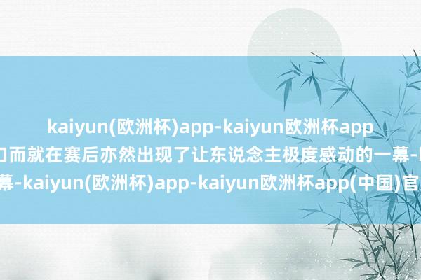 kaiyun(欧洲杯)app-kaiyun欧洲杯app(中国)官方网站-登录入口而就在赛后亦然出现了让东说念主极度感动的一幕-kaiyun(欧洲杯)app-kaiyun欧洲杯app(中国)官方网站-登录入口