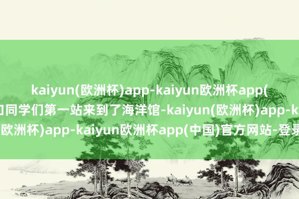 kaiyun(欧洲杯)app-kaiyun欧洲杯app(中国)官方网站-登录入口同学们第一站来到了海洋馆-kaiyun(欧洲杯)app-kaiyun欧洲杯app(中国)官方网站-登录入口