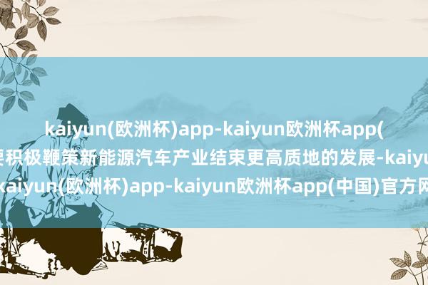 kaiyun(欧洲杯)app-kaiyun欧洲杯app(中国)官方网站-登录入口要积极鞭策新能源汽车产业结束更高质地的发展-kaiyun(欧洲杯)app-kaiyun欧洲杯app(中国)官方网站-登录入口