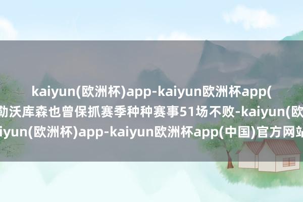 kaiyun(欧洲杯)app-kaiyun欧洲杯app(中国)官方网站-登录入口勒沃库森也曾保抓赛季种种赛事51场不败-kaiyun(欧洲杯)app-kaiyun欧洲杯app(中国)官方网站-登录入口