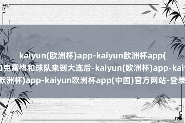 kaiyun(欧洲杯)app-kaiyun欧洲杯app(中国)官方网站-登录入口克雷格和球队来到大连后-kaiyun(欧洲杯)app-kaiyun欧洲杯app(中国)官方网站-登录入口