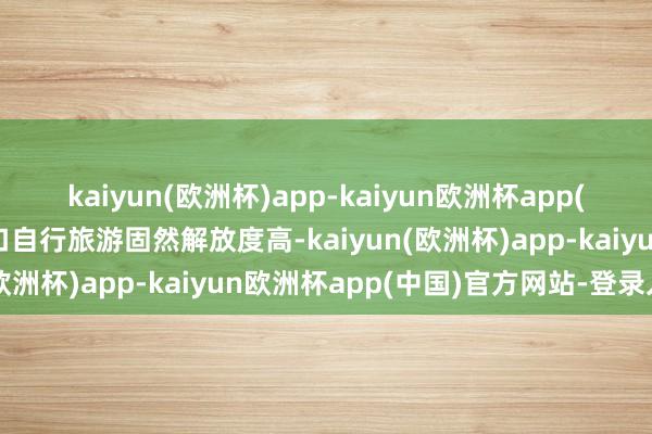 kaiyun(欧洲杯)app-kaiyun欧洲杯app(中国)官方网站-登录入口自行旅游固然解放度高-kaiyun(欧洲杯)app-kaiyun欧洲杯app(中国)官方网站-登录入口