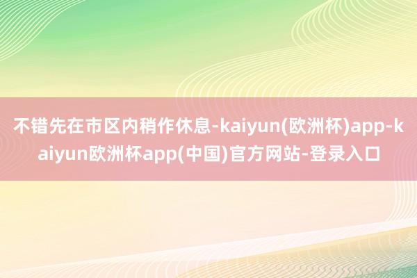 不错先在市区内稍作休息-kaiyun(欧洲杯)app-kaiyun欧洲杯app(中国)官方网站-登录入口