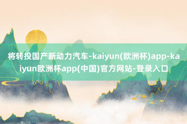 将转投国产新动力汽车-kaiyun(欧洲杯)app-kaiyun欧洲杯app(中国)官方网站-登录入口