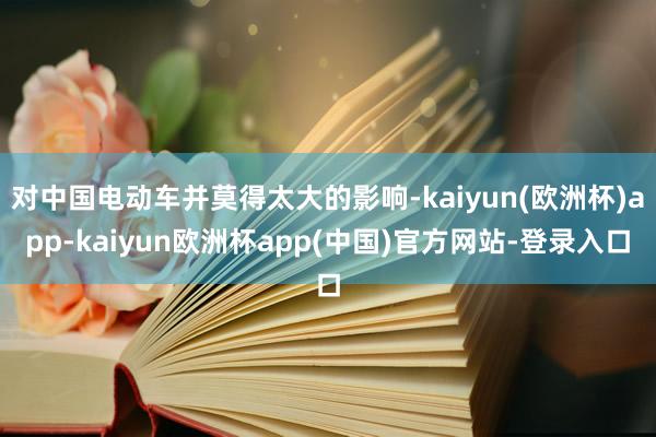 对中国电动车并莫得太大的影响-kaiyun(欧洲杯)app-kaiyun欧洲杯app(中国)官方网站-登录入口