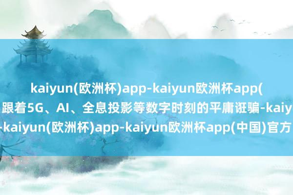 kaiyun(欧洲杯)app-kaiyun欧洲杯app(中国)官方网站-登录入口跟着5G、AI、全息投影等数字时刻的平庸诳骗-kaiyun(欧洲杯)app-kaiyun欧洲杯app(中国)官方网站-登录入口