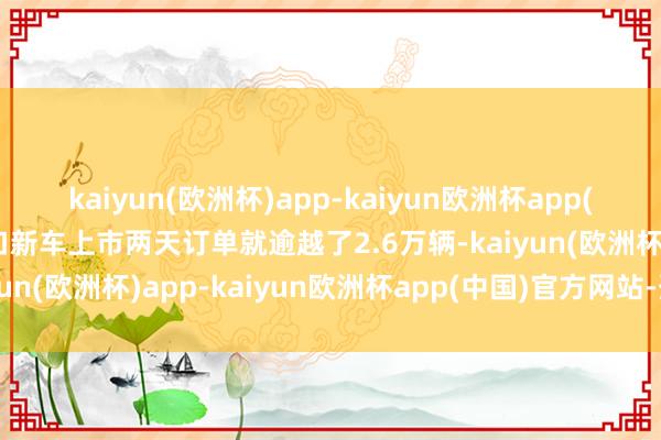 kaiyun(欧洲杯)app-kaiyun欧洲杯app(中国)官方网站-登录入口新车上市两天订单就逾越了2.6万辆-kaiyun(欧洲杯)app-kaiyun欧洲杯app(中国)官方网站-登录入口