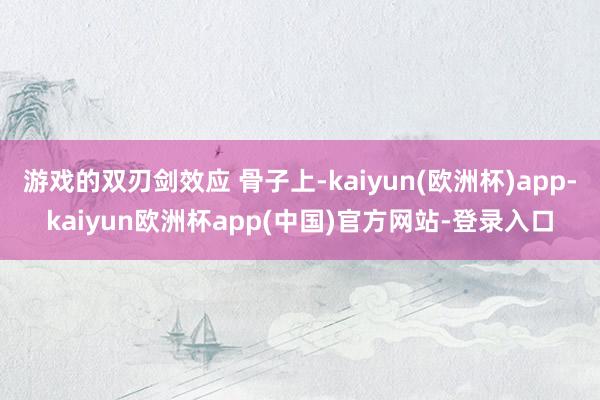 游戏的双刃剑效应 骨子上-kaiyun(欧洲杯)app-kaiyun欧洲杯app(中国)官方网站-登录入口