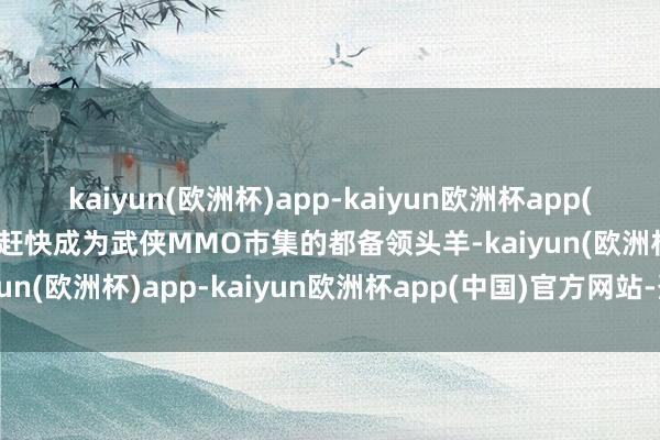 kaiyun(欧洲杯)app-kaiyun欧洲杯app(中国)官方网站-登录入口赶快成为武侠MMO市集的都备领头羊-kaiyun(欧洲杯)app-kaiyun欧洲杯app(中国)官方网站-登录入口