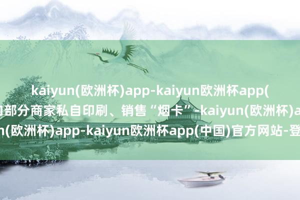 kaiyun(欧洲杯)app-kaiyun欧洲杯app(中国)官方网站-登录入口部分商家私自印刷、销售“烟卡”-kaiyun(欧洲杯)app-kaiyun欧洲杯app(中国)官方网站-登录入口