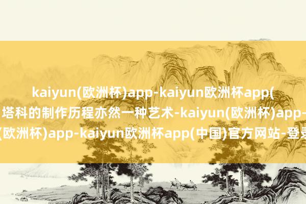 kaiyun(欧洲杯)app-kaiyun欧洲杯app(中国)官方网站-登录入口塔科的制作历程亦然一种艺术-kaiyun(欧洲杯)app-kaiyun欧洲杯app(中国)官方网站-登录入口