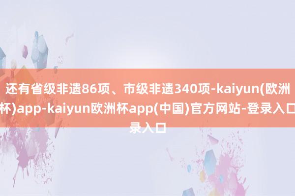 还有省级非遗86项、市级非遗340项-kaiyun(欧洲杯)app-kaiyun欧洲杯app(中国)官方网站-登录入口