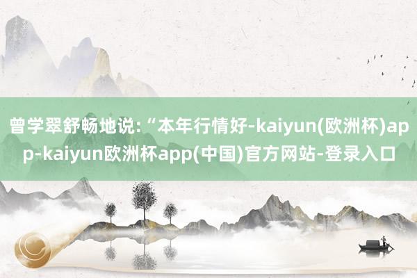 曾学翠舒畅地说:“本年行情好-kaiyun(欧洲杯)app-kaiyun欧洲杯app(中国)官方网站-登录入口