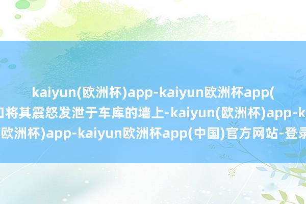 kaiyun(欧洲杯)app-kaiyun欧洲杯app(中国)官方网站-登录入口将其震怒发泄于车库的墙上-kaiyun(欧洲杯)app-kaiyun欧洲杯app(中国)官方网站-登录入口