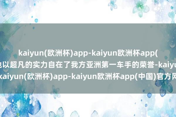 kaiyun(欧洲杯)app-kaiyun欧洲杯app(中国)官方网站-登录入口他以超凡的实力自在了我方亚洲第一车手的荣誉-kaiyun(欧洲杯)app-kaiyun欧洲杯app(中国)官方网站-登录入口