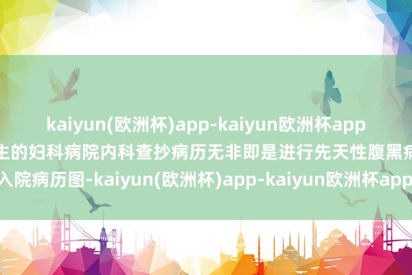 kaiyun(欧洲杯)app-kaiyun欧洲杯app(中国)官方网站-登录入口女生的妇科病院内科查抄病历无非即是进行先天性腹黑病入院病历图-kaiyun(欧洲杯)app-kaiyun欧洲杯app(中国)官方网站-登录入口