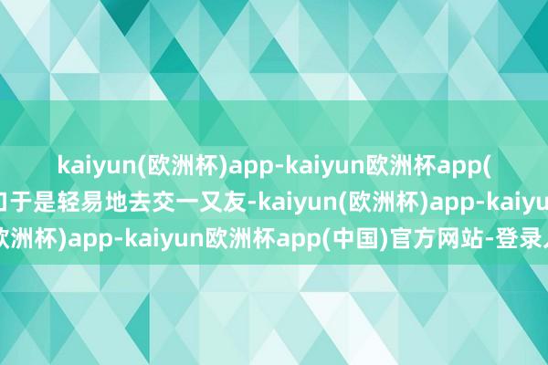 kaiyun(欧洲杯)app-kaiyun欧洲杯app(中国)官方网站-登录入口于是轻易地去交一又友-kaiyun(欧洲杯)app-kaiyun欧洲杯app(中国)官方网站-登录入口