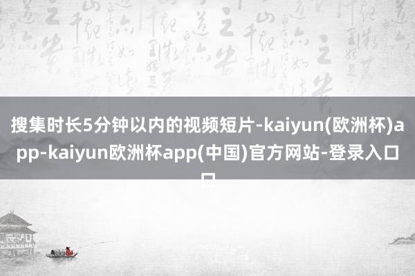 搜集时长5分钟以内的视频短片-kaiyun(欧洲杯)app-kaiyun欧洲杯app(中国)官方网站-登录入口