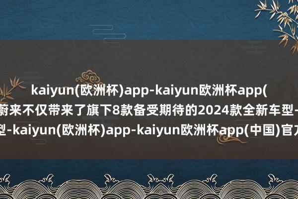 kaiyun(欧洲杯)app-kaiyun欧洲杯app(中国)官方网站-登录入口蔚来不仅带来了旗下8款备受期待的2024款全新车型-kaiyun(欧洲杯)app-kaiyun欧洲杯app(中国)官方网站-登录入口