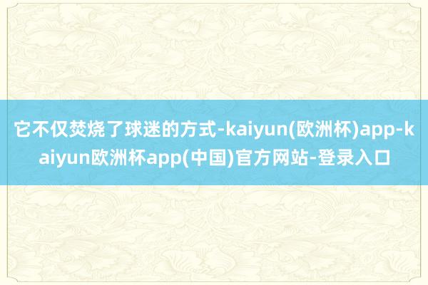 它不仅焚烧了球迷的方式-kaiyun(欧洲杯)app-kaiyun欧洲杯app(中国)官方网站-登录入口