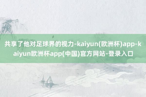 共享了他对足球界的视力-kaiyun(欧洲杯)app-kaiyun欧洲杯app(中国)官方网站-登录入口