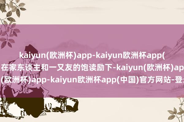 kaiyun(欧洲杯)app-kaiyun欧洲杯app(中国)官方网站-登录入口在家东谈主和一又友的饱读励下-kaiyun(欧洲杯)app-kaiyun欧洲杯app(中国)官方网站-登录入口