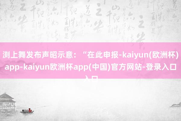 渕上舞发布声昭示意：“在此申报-kaiyun(欧洲杯)app-kaiyun欧洲杯app(中国)官方网站-登录入口